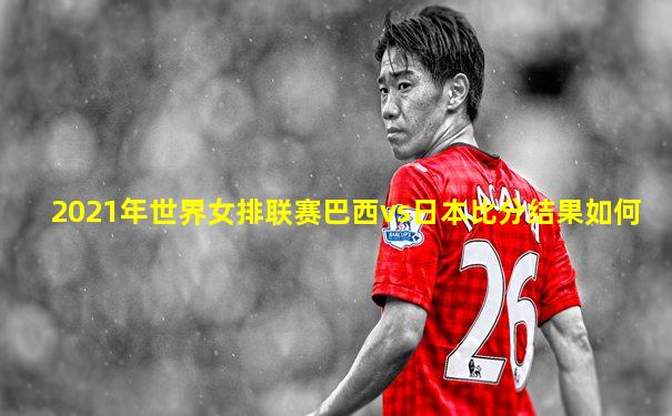 2021年世界女排联赛巴西vs日本比分结果如何