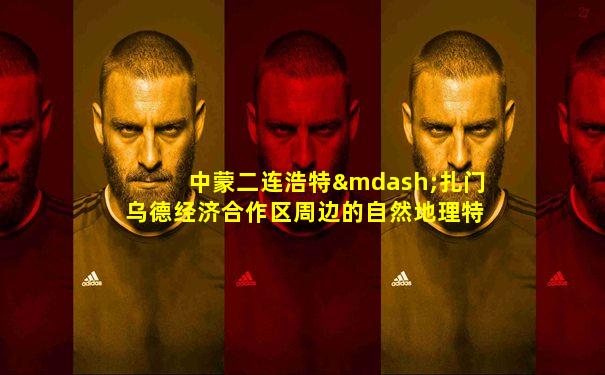 中蒙二连浩特—扎门乌德经济合作区周边的自然地理特征