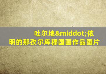 吐尔地·依明的那孜尔库穆国画作品图片