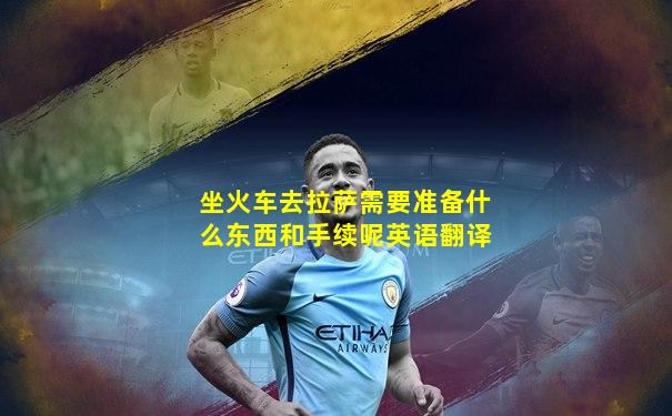 坐火车去拉萨需要准备什么东西和手续呢英语翻译