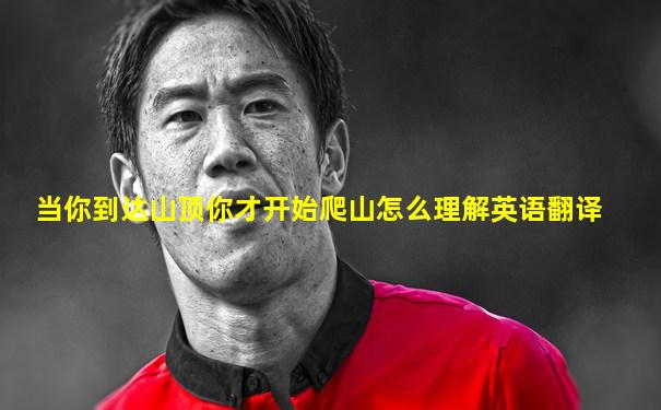 当你到达山顶你才开始爬山怎么理解英语翻译
