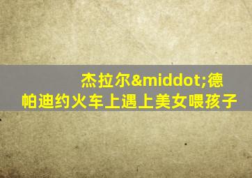 杰拉尔·德帕迪约火车上遇上美女喂孩子