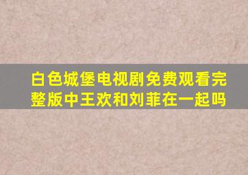 白色城堡电视剧免费观看完整版中王欢和刘菲在一起吗