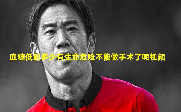 血糖低到多少有生命危险不能做手术了呢视频