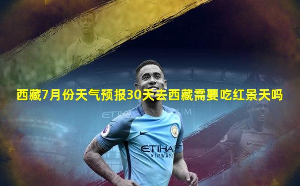 西藏7月份天气预报30天去西藏需要吃红景天吗