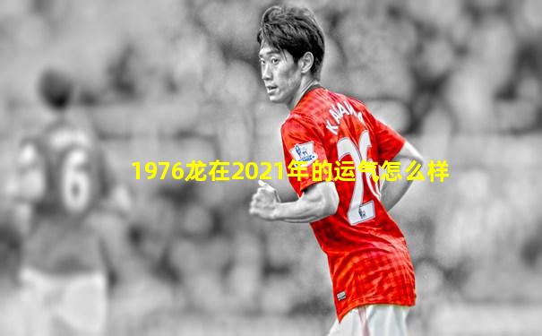 1976龙在2021年的运气怎么样