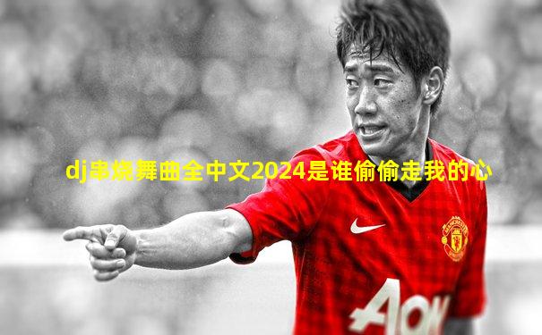 dj串烧舞曲全中文2024是谁偷偷走我的心