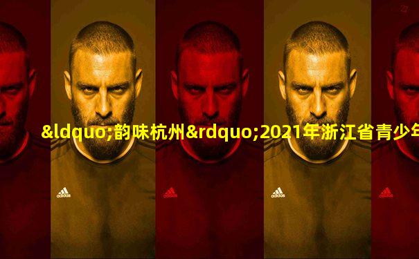 “韵味杭州”2021年浙江省青少年男子甲组篮球冠军赛