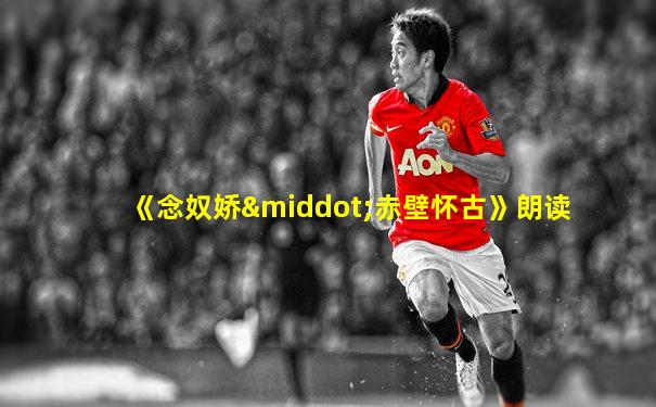 《念奴娇·赤壁怀古》朗读