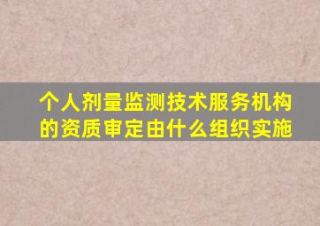 个人剂量监测技术服务机构的资质审定由什么组织实施