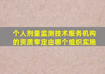 个人剂量监测技术服务机构的资质审定由哪个组织实施