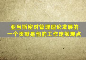 亚当斯密对管理理论发展的一个贡献是他的工作定额观点