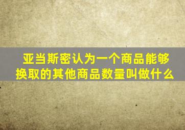 亚当斯密认为一个商品能够换取的其他商品数量叫做什么