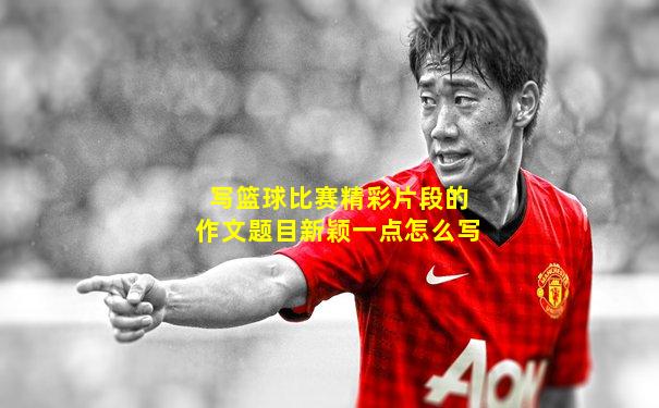 写篮球比赛精彩片段的作文题目新颖一点怎么写