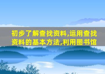 初步了解查找资料,运用查找资料的基本方法,利用图书馆