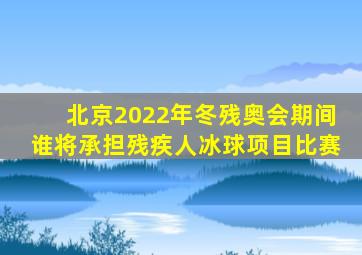 北京2022年冬残奥会期间谁将承担残疾人冰球项目比赛