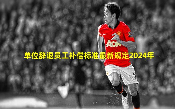 单位辞退员工补偿标准最新规定2024年
