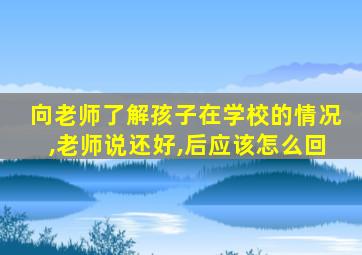 向老师了解孩子在学校的情况,老师说还好,后应该怎么回