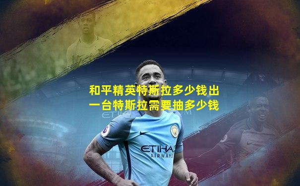 和平精英特斯拉多少钱出一台特斯拉需要抽多少钱