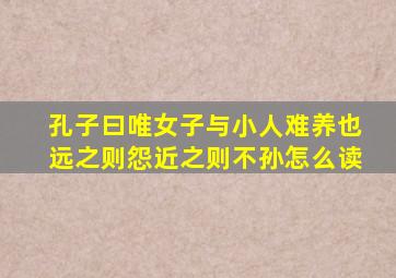 孔子曰唯女子与小人难养也远之则怨近之则不孙怎么读