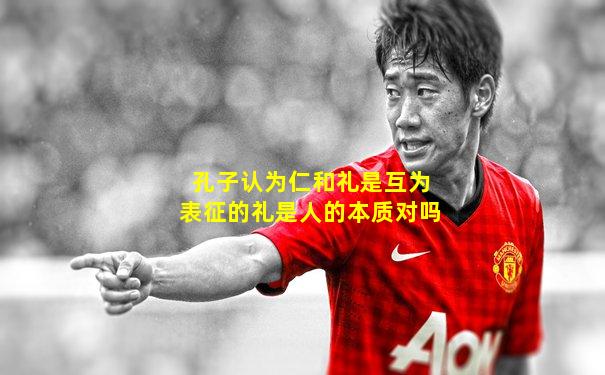 孔子认为仁和礼是互为表征的礼是人的本质对吗