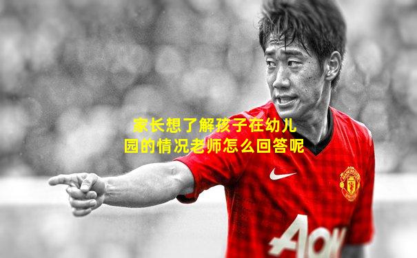 家长想了解孩子在幼儿园的情况老师怎么回答呢