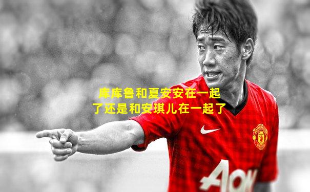 库库鲁和夏安安在一起了还是和安琪儿在一起了