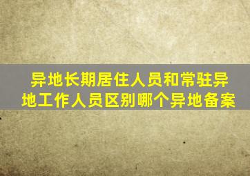 异地长期居住人员和常驻异地工作人员区别哪个异地备案