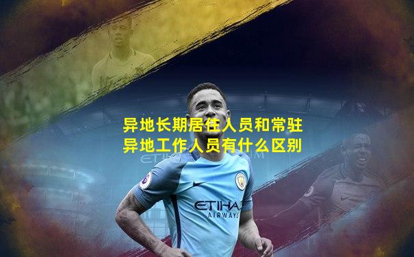 异地长期居住人员和常驻异地工作人员有什么区别