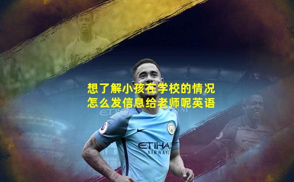 想了解小孩在学校的情况怎么发信息给老师呢英语