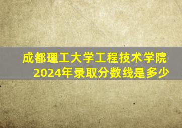 成都理工大学工程技术学院2024年录取分数线是多少