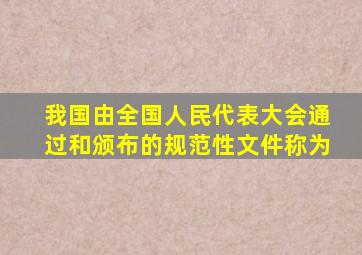 我国由全国人民代表大会通过和颁布的规范性文件称为