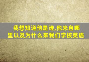 我想知道他是谁,他来自哪里以及为什么来我们学校英语