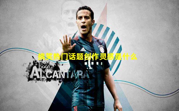 搞笑热门话题创作灵感是什么