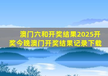 澳门六和开奖结果2025开奖今晚澳门开奖结果记录下载