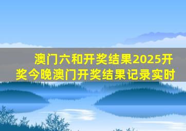 澳门六和开奖结果2025开奖今晚澳门开奖结果记录实时