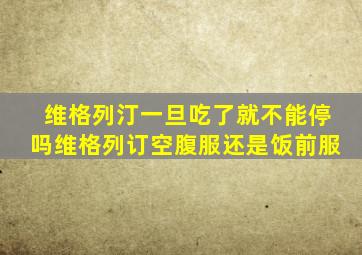 维格列汀一旦吃了就不能停吗维格列订空腹服还是饭前服
