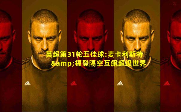 英超第31轮五佳球:麦卡利斯特&福登隔空互飙超级世界波