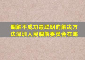 调解不成功最聪明的解决方法深圳人民调解委员会在哪