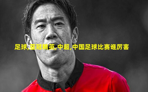 足球,亚冠精英,中超,中国足球比赛谁厉害