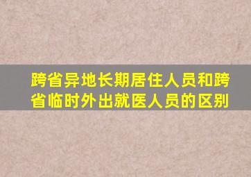 跨省异地长期居住人员和跨省临时外出就医人员的区别