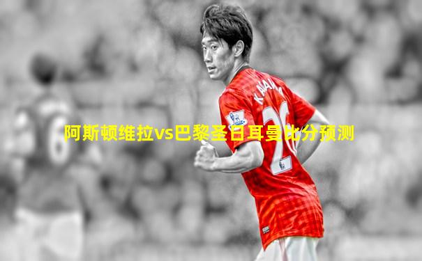 阿斯顿维拉vs巴黎圣日耳曼比分预测
