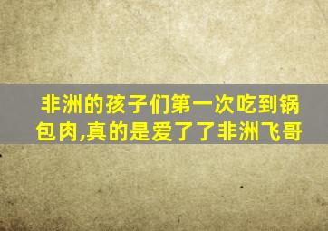 非洲的孩子们第一次吃到锅包肉,真的是爱了了非洲飞哥
